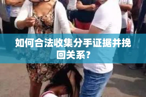 如何合法收集分手证据并挽回关系？