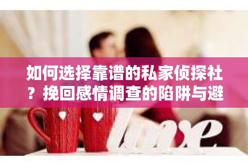 如何选择靠谱的私家侦探社？挽回感情调查的陷阱与避坑指南