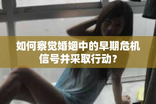 如何察觉婚姻中的早期危机信号并采取行动？