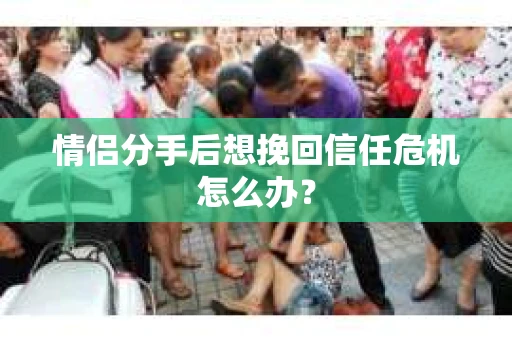 情侣分手后想挽回信任危机怎么办？
