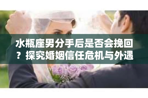 水瓶座男分手后是否会挽回？探究婚姻信任危机与外遇嫌疑的应对策略