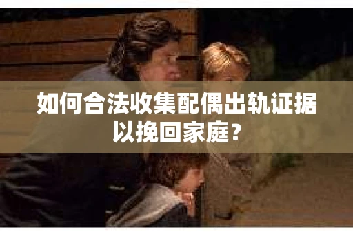 如何合法收集配偶出轨证据以挽回家庭？