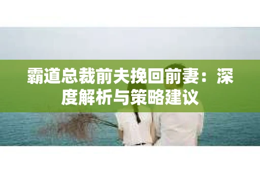 霸道总裁前夫挽回前妻：深度解析与策略建议