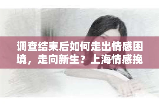 调查结束后如何走出情感困境，走向新生？上海情感挽回婚姻公司给出的专业建议
