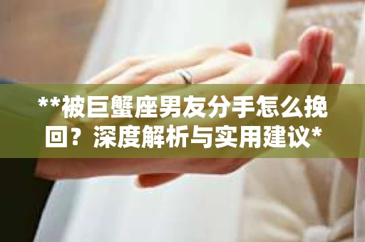**被巨蟹座男友分手怎么挽回？深度解析与实用建议**