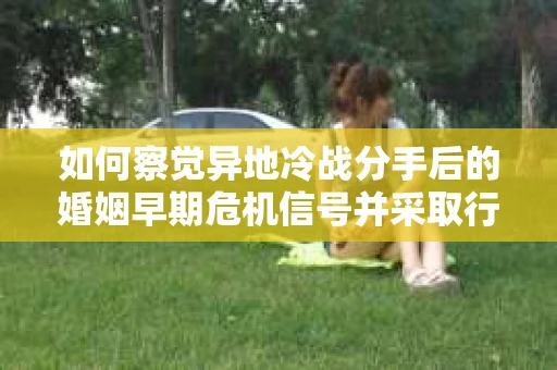 如何察觉异地冷战分手后的婚姻早期危机信号并采取行动？