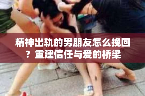 精神出轨的男朋友怎么挽回？重建信任与爱的桥梁