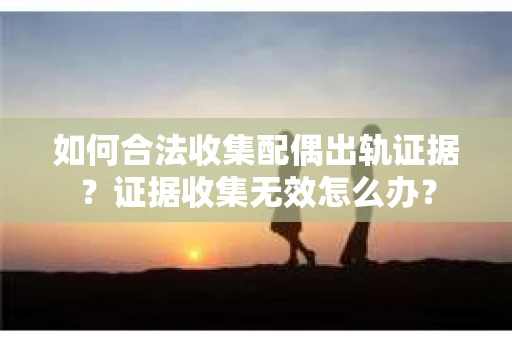 如何合法收集配偶出轨证据？证据收集无效怎么办？