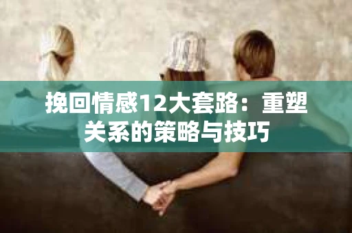 挽回情感12大套路：重塑关系的策略与技巧