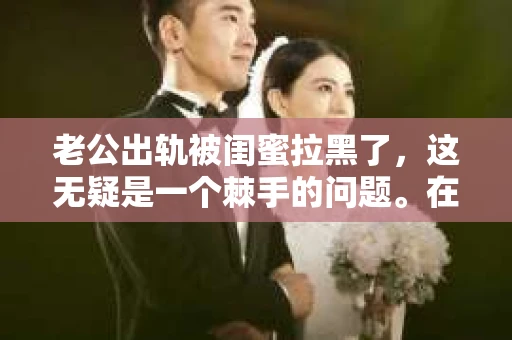老公出轨被闺蜜拉黑了，这无疑是一个棘手的问题。在这个问题上，我想要和大家分享一下我的看法和经历，希望能给大家带来一些启示。