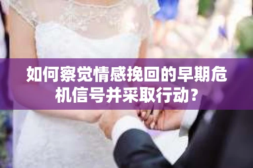 如何察觉情感挽回的早期危机信号并采取行动？