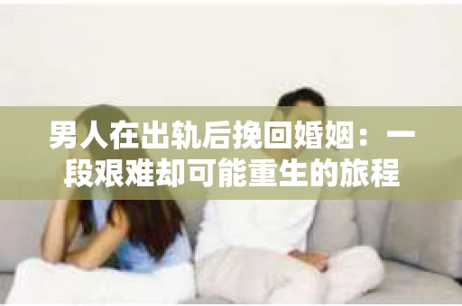 男人在出轨后挽回婚姻：一段艰难却可能重生的旅程
