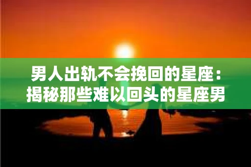 男人出轨不会挽回的星座：揭秘那些难以回头的星座男