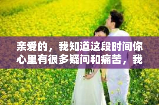亲爱的，我知道这段时间你心里有很多疑问和痛苦，我也一样。我们在一起的时光，有欢笑也有泪水，那些美好的回忆，我永远都不会忘记。今天，我想通过这条短信，向你表达我的一些想法。