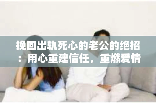 挽回出轨死心的老公的绝招：用心重建信任，重燃爱情火花