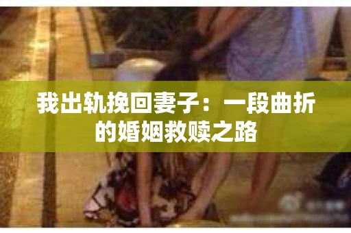 我出轨挽回妻子：一段曲折的婚姻救赎之路