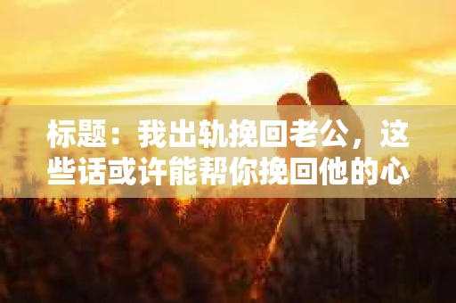 标题：我出轨挽回老公，这些话或许能帮你挽回他的心