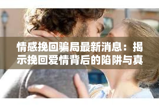 情感挽回骗局最新消息：揭示挽回爱情背后的陷阱与真相