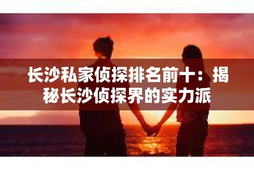 长沙私家侦探排名前十：揭秘长沙侦探界的实力派