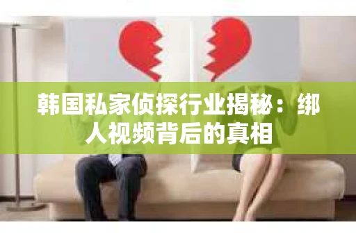 韩国私家侦探行业揭秘：绑人视频背后的真相