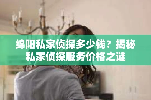 绵阳私家侦探多少钱？揭秘私家侦探服务价格之谜