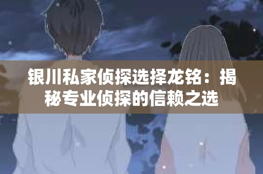 银川私家侦探选择龙铭：揭秘专业侦探的信赖之选
