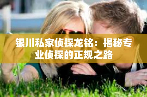 银川私家侦探龙铭：揭秘专业侦探的正规之路