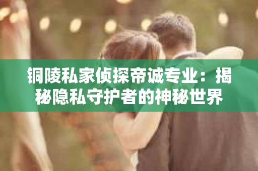 铜陵私家侦探帝诚专业：揭秘隐私守护者的神秘世界