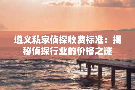遵义私家侦探收费标准：揭秘侦探行业的价格之谜