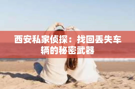 西安私家侦探：找回丢失车辆的秘密武器