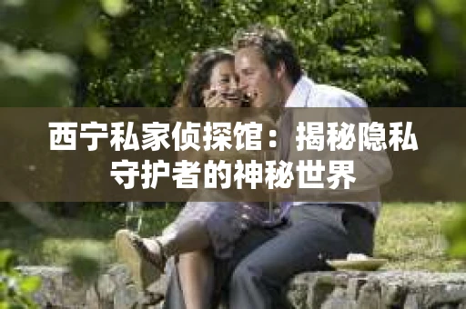 西宁私家侦探馆：揭秘隐私守护者的神秘世界