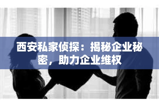 西安私家侦探：揭秘企业秘密，助力企业维权