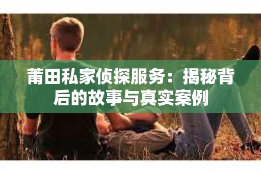莆田私家侦探服务：揭秘背后的故事与真实案例