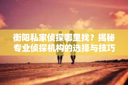 衡阳私家侦探哪里找？揭秘专业侦探机构的选择与技巧