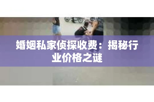 婚姻私家侦探收费：揭秘行业价格之谜