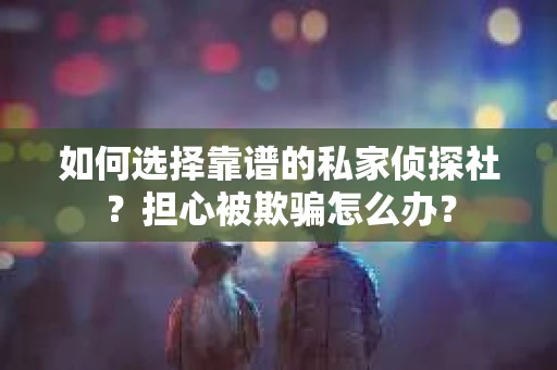 如何选择靠谱的私家侦探社？担心被欺骗怎么办？