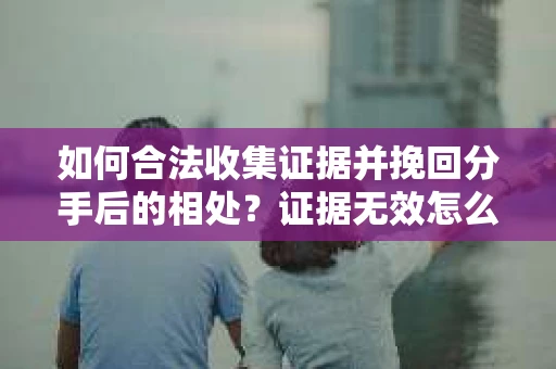 如何合法收集证据并挽回分手后的相处？证据无效怎么办？