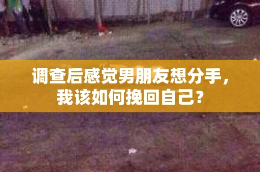 调查后感觉男朋友想分手，我该如何挽回自己？
