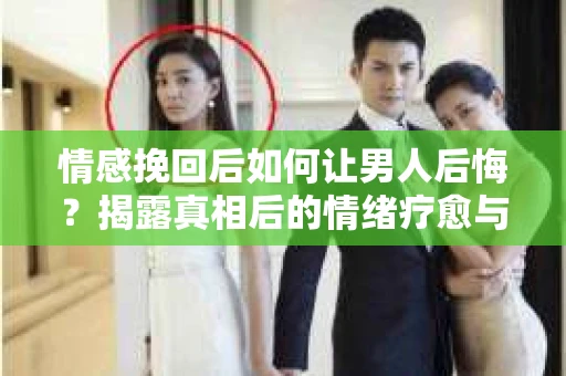 情感挽回后如何让男人后悔？揭露真相后的情绪疗愈与人生决策