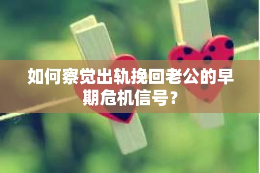 如何察觉出轨挽回老公的早期危机信号？