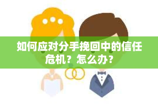 如何应对分手挽回中的信任危机？怎么办？