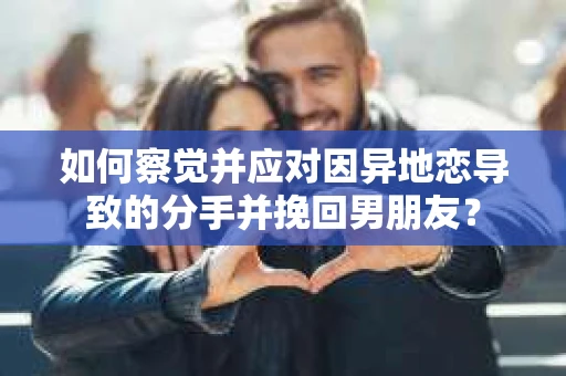 如何察觉并应对因异地恋导致的分手并挽回男朋友？