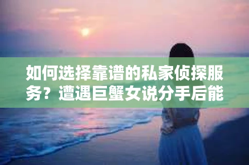 如何选择靠谱的私家侦探服务？遭遇巨蟹女说分手后能否挽回，侦探社能帮到你吗？