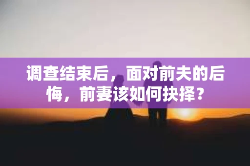 调查结束后,面对前夫的后悔,前妻该如何抉择? 调查结束后,面对前夫的后悔,前妻该如何抉择?