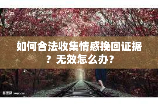 如何合法收集情感挽回证据?无效怎么办? 如何合法收集情感挽回证据?无效怎么办?