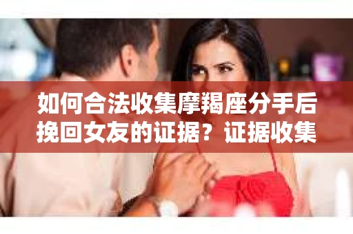 如何合法收集摩羯座分手后挽回女友的证据？证据收集策略与法律风险防范