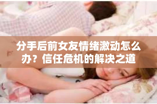 分手后前女友情绪激动怎么办?信任危机的解决之道 分手后前女友情绪激动怎么办?信任危机的解决之道