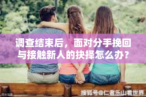 调查结束后，面对分手挽回与接触新人的抉择怎么办？
