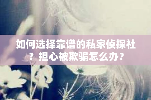 如何选择靠谱的私家侦探社？担心被欺骗怎么办？