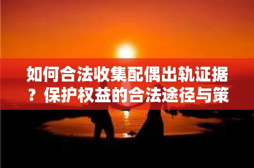 如何合法收集配偶出轨证据？保护权益的合法途径与策略